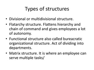 Types of structures
• Divisional or multidivisional structure.
• Flatarchy structure. Flattens hierarchy and
chain of command and gives employees a lot
of autonomy.
• Functional structure also called bureacratic
organizational structure. Act of dividing into
departments.
• Matrix structure. It is where an employee can
serve multiple tasks/
 
