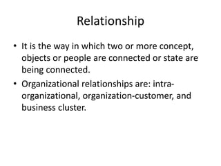Relationship
• It is the way in which two or more concept,
objects or people are connected or state are
being connected.
• Organizational relationships are: intra-
organizational, organization-customer, and
business cluster.
 