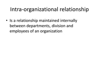 Intra-organizational relationship
• Is a relationship maintained internally
between departments, division and
employees of an organization
 