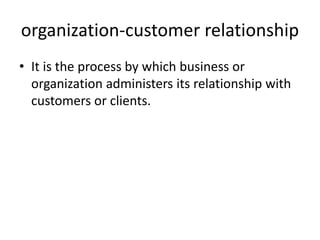 organization-customer relationship
• It is the process by which business or
organization administers its relationship with
customers or clients.
 