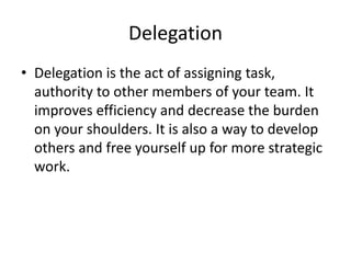 Delegation
• Delegation is the act of assigning task,
authority to other members of your team. It
improves efficiency and decrease the burden
on your shoulders. It is also a way to develop
others and free yourself up for more strategic
work.
 