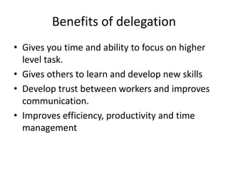 Benefits of delegation
• Gives you time and ability to focus on higher
level task.
• Gives others to learn and develop new skills
• Develop trust between workers and improves
communication.
• Improves efficiency, productivity and time
management
 