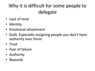 Why it is difficult for some people to
delegate
• Lack of time
• Identity
• Emotional attachment
• Guilt. Especially assigning people you don’t have
authority over them.
• Trust
• Fear of failure
• Authority
• Rewards
 