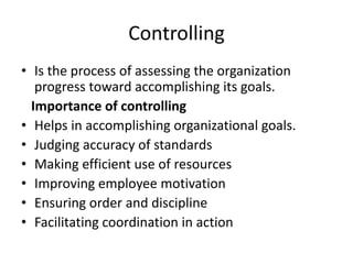 Controlling
• Is the process of assessing the organization
progress toward accomplishing its goals.
Importance of controlling
• Helps in accomplishing organizational goals.
• Judging accuracy of standards
• Making efficient use of resources
• Improving employee motivation
• Ensuring order and discipline
• Facilitating coordination in action
 
