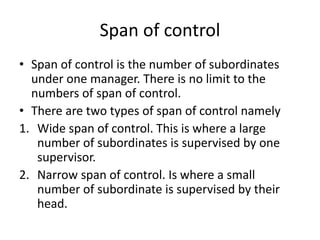 Span of control
• Span of control is the number of subordinates
under one manager. There is no limit to the
numbers of span of control.
• There are two types of span of control namely
1. Wide span of control. This is where a large
number of subordinates is supervised by one
supervisor.
2. Narrow span of control. Is where a small
number of subordinate is supervised by their
head.
 
