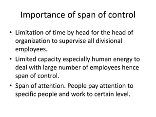 Importance of span of control
• Limitation of time by head for the head of
organization to supervise all divisional
employees.
• Limited capacity especially human energy to
deal with large number of employees hence
span of control.
• Span of attention. People pay attention to
specific people and work to certain level.
 