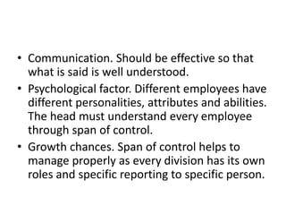 • Communication. Should be effective so that
what is said is well understood.
• Psychological factor. Different employees have
different personalities, attributes and abilities.
The head must understand every employee
through span of control.
• Growth chances. Span of control helps to
manage properly as every division has its own
roles and specific reporting to specific person.
 