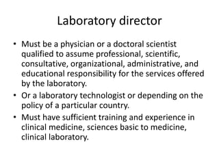 Laboratory director
• Must be a physician or a doctoral scientist
qualified to assume professional, scientific,
consultative, organizational, administrative, and
educational responsibility for the services offered
by the laboratory.
• Or a laboratory technologist or depending on the
policy of a particular country.
• Must have sufficient training and experience in
clinical medicine, sciences basic to medicine,
clinical laboratory.
 