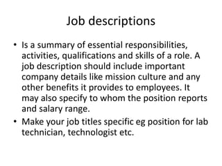 Job descriptions
• Is a summary of essential responsibilities,
activities, qualifications and skills of a role. A
job description should include important
company details like mission culture and any
other benefits it provides to employees. It
may also specify to whom the position reports
and salary range.
• Make your job titles specific eg position for lab
technician, technologist etc.
 
