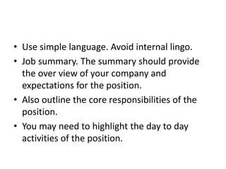 • Use simple language. Avoid internal lingo.
• Job summary. The summary should provide
the over view of your company and
expectations for the position.
• Also outline the core responsibilities of the
position.
• You may need to highlight the day to day
activities of the position.
 