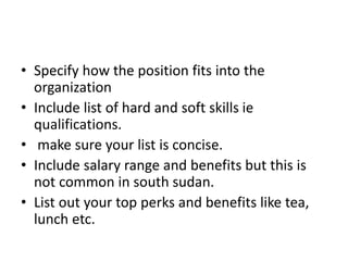 • Specify how the position fits into the
organization
• Include list of hard and soft skills ie
qualifications.
• make sure your list is concise.
• Include salary range and benefits but this is
not common in south sudan.
• List out your top perks and benefits like tea,
lunch etc.
 