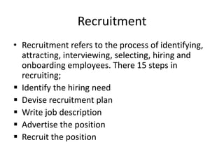 Recruitment
• Recruitment refers to the process of identifying,
attracting, interviewing, selecting, hiring and
onboarding employees. There 15 steps in
recruiting;
 Identify the hiring need
 Devise recruitment plan
 Write job description
 Advertise the position
 Recruit the position
 