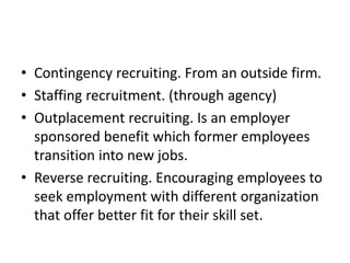 • Contingency recruiting. From an outside firm.
• Staffing recruitment. (through agency)
• Outplacement recruiting. Is an employer
sponsored benefit which former employees
transition into new jobs.
• Reverse recruiting. Encouraging employees to
seek employment with different organization
that offer better fit for their skill set.
 