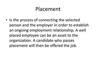 Placement
• Is the process of connecting the selected
person and the employer in order to establish
an ongoing employment relationship. A well
placed employee can be an asset to the
organization. A candidate who passes
placement will then be offered the job.
 
