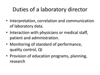 Duties of a laboratory director
• Interpretation, correlation and communication
of laboratory data.
• Interaction with physicians or medical staff,
patient and administration.
• Monitoring of standard of performance,
quality control, QI
• Provision of education programs, planning,
research
 