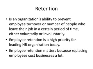 Retention
• Is an organization’s ability to prevent
employee turnover or number of people who
leave their job in a certain period of time,
either voluntarily or involuntarily.
• Employee retention is a high priority for
leading HR organization today.
• Employee retention matters because replacing
employees cost businesses a lot.
 