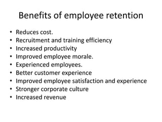 Benefits of employee retention
• Reduces cost.
• Recruitment and training efficiency
• Increased productivity
• Improved employee morale.
• Experienced employees.
• Better customer experience
• Improved employee satisfaction and experience
• Stronger corporate culture
• Increased revenue
 