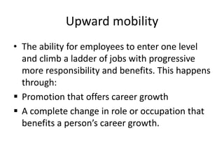 Upward mobility
• The ability for employees to enter one level
and climb a ladder of jobs with progressive
more responsibility and benefits. This happens
through:
 Promotion that offers career growth
 A complete change in role or occupation that
benefits a person’s career growth.
 