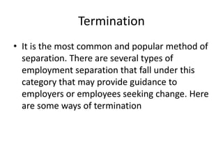 Termination
• It is the most common and popular method of
separation. There are several types of
employment separation that fall under this
category that may provide guidance to
employers or employees seeking change. Here
are some ways of termination
 