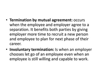 • Termination by mutual agreement: occurs
when the employee and employer agree to a
separation. It benefits both parties by giving
employer more time to recruit a new person
and employee to plan for next phase of their
career.
• Involuntary termination: Is when an employer
chooses let go of an employee even when an
employee is still willing and capable to work.
 