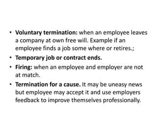 • Voluntary termination: when an employee leaves
a company at own free will. Example if an
employee finds a job some where or retires.;
• Temporary job or contract ends.
• Firing: when an employee and employer are not
at match.
• Termination for a cause. It may be uneasy news
but employee may accept it and use employers
feedback to improve themselves professionally.
 