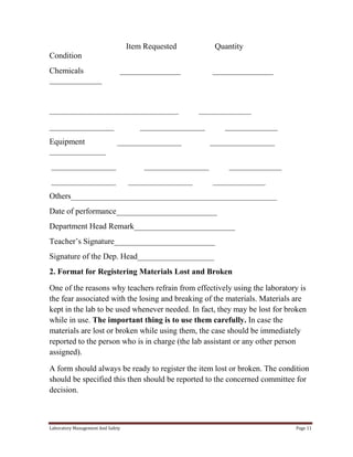 Item Requested

Quantity

Condition
Chemicals
_____________

_______________

________________________________
________________
Equipment
______________

_______________

_____________

________________
________________

________________
________________

_____________
________________

________________
________________

_____________
_____________

Others___________________________________________________
Date of performance_________________________
Department Head Remark_________________________
Teacher’s Signature_________________________
Signature of the Dep. Head___________________
2. Format for Registering Materials Lost and Broken
One of the reasons why teachers refrain from effectively using the laboratory is
the fear associated with the losing and breaking of the materials. Materials are
kept in the lab to be used whenever needed. In fact, they may be lost for broken
while in use. The important thing is to use them carefully. In case the
materials are lost or broken while using them, the case should be immediately
reported to the person who is in charge (the lab assistant or any other person
assigned).
A form should always be ready to register the item lost or broken. The condition
should be specified this then should be reported to the concerned committee for
decision.

Laboratory Management And Safety

Page 11

 