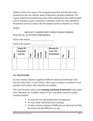 enables to know how many of the compulsory practical activities have been
carried out in the year and how many of them have not been conducted. The
reasons stated (for not performing some of the experiments) also enable teachers
to be in a position to give constructive comments on the use of the laboratory,
the practical activities listed in the lab manuals and the curriculum as a whole.
Sample
BIOLOGY LABORATORY FORM FOR RECORDING
PRACTICAL ACTIVITIES PERFORMED
Name of the School_______________________

Remark

Reason In
Case Not
Performed

Sig.

Section

Material
Used
Grade

Topic Of
Practical
Activity

Unit

Date

Name of the teacher______________________

2.5. INVENTORY
In some schools, materials supplied at different timeswere found kept in the
store for many years. In such schools, since yearly inventory is not done it is not
possible even to know what materials are available.
The word inventory refers to the counting and listing of materials in the school
store, laboratory etc. available, broken or lost. A properly carried out yearly
inventory enables: To check the loss and misplacement of equipment
 To cross check with the previous counting
 To take corrective measures if difference are observed and find
the reason why the difference are seen
Laboratory Management And Safety

Page 13

 