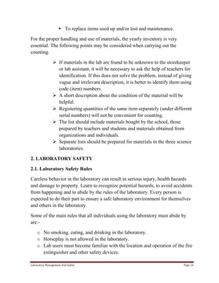  To replace items used up and/or lost and maintenance.
For the proper handling and use of materials, the yearly inventory is very
essential. The following points may be considered when carrying out the
counting.
 If materials in the lab are found to be unknown to the storekeeper
or lab assistant, it will be necessary to ask the help of teachers for
identification. If this does not solve the problem, instead of giving
vague and irrelevant description, it is better to identify them using
code (item) numbers.
 A short description about the condition of the material will be
helpful.
 Registering quantities of the same item separately (under different
serial numbers) will not be convenient for counting.
 The list should include materials bought by the school, those
prepared by teachers and students and materials obtained from
organizations and individuals.
 Separate lists should be prepared for materials in the three science
laboratories.
2. LABORATORY SAFETY
2.1. Laboratory Safety Rules
Careless behavior in the laboratory can result in serious injury, health hazards
and damage to property. Learn to recognize potential hazards, to avoid accidents
from happening and to abide by the rules of the laboratory. Every person is
expected to do their part to ensure a safe laboratory environment for themselves
and others in the laboratory.
Some of the main rules that all individuals using the laboratory must abide by
are:o No smoking, eating, and drinking in the laboratory.
o Horseplay is not allowed in the laboratory.
o Lab users must become familiar with the location and operation of the fire
extinguisher and other safety devices.
Laboratory Management And Safety

Page 14

 