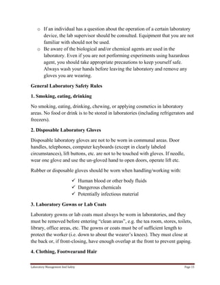 o If an individual has a question about the operation of a certain laboratory
device, the lab supervisor should be consulted. Equipment that you are not
familiar with should not be used.
o Be aware of the biological and/or chemical agents are used in the
laboratory. Even if you are not performing experiments using hazardous
agent, you should take appropriate precautions to keep yourself safe.
Always wash your hands before leaving the laboratory and remove any
gloves you are wearing.
General Laboratory Safety Rules
1. Smoking, eating, drinking
No smoking, eating, drinking, chewing, or applying cosmetics in laboratory
areas. No food or drink is to be stored in laboratories (including refrigerators and
freezers).
2. Disposable Laboratory Gloves
Disposable laboratory gloves are not to be worn in communal areas. Door
handles, telephones, computer keyboards (except in clearly labeled
circumstances), lift buttons, etc. are not to be touched with gloves. If needle,
wear one glove and use the un-gloved hand to open doors, operate lift etc.
Rubber or disposable gloves should be worn when handling/working with:
 Human blood or other body fluids
 Dangerous chemicals
 Potentially infectious material
3. Laboratory Gowns or Lab Coats
Laboratory gowns or lab coats must always be worn in laboratories, and they
must be removed before entering “clean areas”, e.g. the tea room, stores, toilets,
library, office areas, etc. The gowns or coats must be of sufficient length to
protect the worker (i.e. down to about the wearer’s knees). They must close at
the back or, if front-closing, have enough overlap at the front to prevent gaping.
4. Clothing, Footwearand Hair
Laboratory Management And Safety

Page 15

 