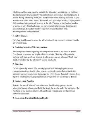 Clothing and footwear must be suitable for laboratory conditions, i.e. clothing
must not present any hazards by being too loose, accessories must not present a
hazard during laboratory work, etc. and footwear must be fully enclosed. If you
want to wear other shoes to and from work, etc. you might want to keep a pair of
fully enclosed shoes at work to wear in the lab. Thongs, or barebacked sandals
or shoes, or very high heels must not be worn in the laboratory. Bare feet are
also prohibited. Long hair must be tied back to avoid contact with
microorganisms and equipment.
5. Safety Glasses
Full-face shields must be worn for all work involving corrosive or toxic liquids,
ultra-violet light.
6. Avoiding Ingesting Microorganisms
The best protection to ingesting microorganisms is not to put them in mouth.
Pencils and pens must not be placed in the mouth. Chewing of fingernails,
playing with hair, applying lipstick, drinking, etc. are not allowed. Wash your
hands when leaving the laboratory togoto lunch, etc.
7. Pipetting
Do not pipette by mouth. The use of pipettes with cotton plugs to reduce
contamination is preferable place pipettes in disinfectant solution tip-first to
minimize aerosol production. Submerge for 18-24 hours. Residual volumes from
pipettes create aerosols; use mechanical devices that are calibrated to deliver.
8. Syringes and Needles
Restrict the use of “sharps” to a minimum. Avoid using syringes to mix
infectious liquids (if essential, hold the tip of the needle under the surface of the
fluid and avoid excessive force). Discard used syringes and needles into an
approved container.
9. Hazardous Chemical/Biological Spills

Laboratory Management And Safety

Page 16

 