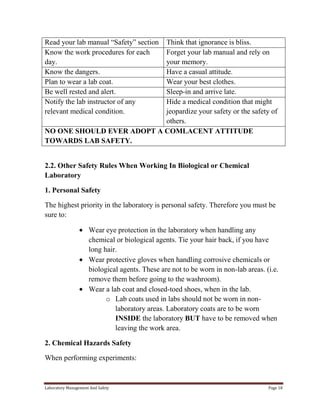 Read your lab manual “Safety” section
Know the work procedures for each
day.
Know the dangers.
Plan to wear a lab coat.
Be well rested and alert.
Notify the lab instructor of any
relevant medical condition.

Think that ignorance is bliss.
Forget your lab manual and rely on
your memory.
Have a casual attitude.
Wear your best clothes.
Sleep-in and arrive late.
Hide a medical condition that might
jeopardize your safety or the safety of
others.
NO ONE SHOULD EVER ADOPT A COMLACENT ATTITUDE
TOWARDS LAB SAFETY.
2.2. Other Safety Rules When Working In Biological or Chemical
Laboratory
1. Personal Safety
The highest priority in the laboratory is personal safety. Therefore you must be
sure to:
Wear eye protection in the laboratory when handling any
chemical or biological agents. Tie your hair back, if you have
long hair.
Wear protective gloves when handling corrosive chemicals or
biological agents. These are not to be worn in non-lab areas. (i.e.
remove them before going to the washroom).
Wear a lab coat and closed-toed shoes, when in the lab.
o Lab coats used in labs should not be worn in nonlaboratory areas. Laboratory coats are to be worn
INSIDE the laboratory BUT have to be removed when
leaving the work area.
2. Chemical Hazards Safety
When performing experiments:

Laboratory Management And Safety

Page 18

 