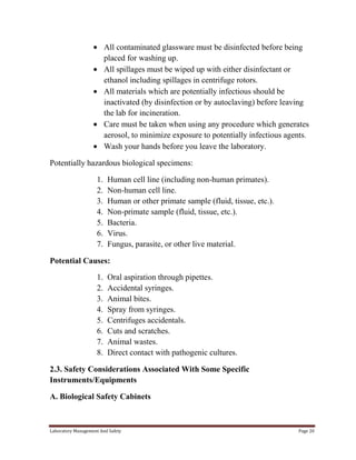 All contaminated glassware must be disinfected before being
placed for washing up.
All spillages must be wiped up with either disinfectant or
ethanol including spillages in centrifuge rotors.
All materials which are potentially infectious should be
inactivated (by disinfection or by autoclaving) before leaving
the lab for incineration.
Care must be taken when using any procedure which generates
aerosol, to minimize exposure to potentially infectious agents.
Wash your hands before you leave the laboratory.
Potentially hazardous biological specimens:
1.
2.
3.
4.
5.
6.
7.

Human cell line (including non-human primates).
Non-human cell line.
Human or other primate sample (fluid, tissue, etc.).
Non-primate sample (fluid, tissue, etc.).
Bacteria.
Virus.
Fungus, parasite, or other live material.

Potential Causes:
1.
2.
3.
4.
5.
6.
7.
8.

Oral aspiration through pipettes.
Accidental syringes.
Animal bites.
Spray from syringes.
Centrifuges accidentals.
Cuts and scratches.
Animal wastes.
Direct contact with pathogenic cultures.

2.3. Safety Considerations Associated With Some Specific
Instruments/Equipments
A. Biological Safety Cabinets

Laboratory Management And Safety

Page 20

 