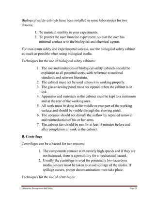 Biological safety cabinets have been installed in some laboratories for two
reasons:
1. To maintain sterility in your experiments.
2. To protect the user from the experiment, so that the user has
minimal contact with the biological and chemical agents.
For maximum safety and experimental success, use the biological safety cabinet
as much as possible when using biological media.
Techniques for the use of biological safety cabinets:
1. The use and limitations of biological safety cabinets should be
explained to all potential users, with reference to national
standards and relevant literature.
2. The cabinet must not be used unless it is working properly.
3. The glass-viewing panel must not opened when the cabinet is in
use.
4. Apparatus and materials in the cabinet must be kept to a minimum
and at the rear of the working area.
5. All work must be done in the middle or rear part of the working
surface and should be visible through the viewing panel.
6. The operator should not disturb the airflow by repeated removal
and reintroduction of his or her arms.
7. The cabinet fan should be run for at least 5 minutes before and
after completion of work in the cabinet.
B. Centrifuge
Centrifuges can be a hazard for two reasons:
1. The components remove at extremely high speeds and if they are
not balanced, there is a possibility for a mechanical hazard.
2. Usually the centrifuge is used for potentially bio-hazardous
media, so care must be taken to avoid spillage of the media. If
spillage occurs, proper decontamination must take place.
Techniques for the use of centrifuges:
Laboratory Management And Safety

Page 21

 