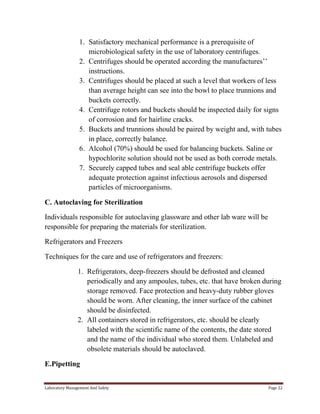 1. Satisfactory mechanical performance is a prerequisite of
microbiological safety in the use of laboratory centrifuges.
2. Centrifuges should be operated according the manufactures’’
instructions.
3. Centrifuges should be placed at such a level that workers of less
than average height can see into the bowl to place trunnions and
buckets correctly.
4. Centrifuge rotors and buckets should be inspected daily for signs
of corrosion and for hairline cracks.
5. Buckets and trunnions should be paired by weight and, with tubes
in place, correctly balance.
6. Alcohol (70%) should be used for balancing buckets. Saline or
hypochlorite solution should not be used as both corrode metals.
7. Securely capped tubes and seal able centrifuge buckets offer
adequate protection against infectious aerosols and dispersed
particles of microorganisms.
C. Autoclaving for Sterilization
Individuals responsible for autoclaving glassware and other lab ware will be
responsible for preparing the materials for sterilization.
Refrigerators and Freezers
Techniques for the care and use of refrigerators and freezers:
1. Refrigerators, deep-freezers should be defrosted and cleaned
periodically and any ampoules, tubes, etc. that have broken during
storage removed. Face protection and heavy-duty rubber gloves
should be worn. After cleaning, the inner surface of the cabinet
should be disinfected.
2. All containers stored in refrigerators, etc. should be clearly
labeled with the scientific name of the contents, the date stored
and the name of the individual who stored them. Unlabeled and
obsolete materials should be autoclaved.
E.Pipetting
Laboratory Management And Safety

Page 22

 