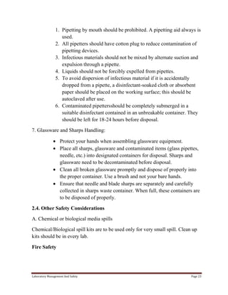 1. Pipetting by mouth should be prohibited. A pipetting aid always is
used.
2. All pipetters should have cotton plug to reduce contamination of
pipetting devices.
3. Infectious materials should not be mixed by alternate suction and
expulsion through a pipette.
4. Liquids should not be forcibly expelled from pipettes.
5. To avoid dispersion of infectious material if it is accidentally
dropped from a pipette, a disinfectant-soaked cloth or absorbent
paper should be placed on the working surface; this should be
autoclaved after use.
6. Contaminated pipettersshould be completely submerged in a
suitable disinfectant contained in an unbreakable container. They
should be left for 18-24 hours before disposal.
7. Glassware and Sharps Handling:
Protect your hands when assembling glassware equipment.
Place all sharps, glassware and contaminated items (glass pipettes,
needle, etc.) into designated containers for disposal. Sharps and
glassware need to be decontaminated before disposal.
Clean all broken glassware promptly and dispose of properly into
the proper container. Use a brush and not your bare hands.
Ensure that needle and blade sharps are separately and carefully
collected in sharps waste container. When full, these containers are
to be disposed of properly.
2.4. Other Safety Considerations
A. Chemical or biological media spills
Chemical/Biological spill kits are to be used only for very small spill. Clean up
kits should be in every lab.
Fire Safety

Laboratory Management And Safety

Page 23

 