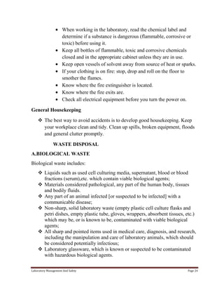 When working in the laboratory, read the chemical label and
determine if a substance is dangerous (flammable, corrosive or
toxic) before using it.
Keep all bottles of flammable, toxic and corrosive chemicals
closed and in the appropriate cabinet unless they are in use.
Keep open vessels of solvent away from source of heat or sparks.
If your clothing is on fire: stop, drop and roll on the floor to
smother the flames.
Know where the fire extinguisher is located.
Know where the fire exits are.
Check all electrical equipment before you turn the power on.
General Housekeeping
 The best way to avoid accidents is to develop good housekeeping. Keep
your workplace clean and tidy. Clean up spills, broken equipment, floods
and general clutter promptly.
WASTE DISPOSAL
A.BIOLOGICAL WASTE
Biological waste includes:
 Liquids such as used cell culturing media, supernatant, blood or blood
fractions (serum),etc. which contain viable biological agents;
 Materials considered pathological, any part of the human body, tissues
and bodily fluids.
 Any part of an animal infected [or suspected to be infected] with a
communicable disease;
 Non-sharp, solid laboratory waste (empty plastic cell culture flasks and
petri dishes, empty plastic tube, gloves, wrappers, absorbent tissues, etc.)
which may be, or is known to be, contaminated with viable biological
agents;
 All sharp and pointed items used in medical care, diagnosis, and research,
including the manipulation and care of laboratory animals, which should
be considered potentially infectious;
 Laboratory glassware, which is known or suspected to be contaminated
with hazardous biological agents.
Laboratory Management And Safety

Page 24

 