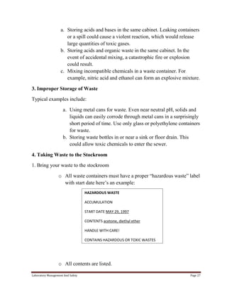 a. Storing acids and bases in the same cabinet. Leaking containers
or a spill could cause a violent reaction, which would release
large quantities of toxic gases.
b. Storing acids and organic waste in the same cabinet. In the
event of accidental mixing, a catastrophic fire or explosion
could result.
c. Mixing incompatible chemicals in a waste container. For
example, nitric acid and ethanol can form an explosive mixture.
3. Improper Storage of Waste
Typical examples include:
a. Using metal cans for waste. Even near neutral pH, solids and
liquids can easily corrode through metal cans in a surprisingly
short period of time. Use only glass or polyethylene containers
for waste.
b. Storing waste bottles in or near a sink or floor drain. This
could allow toxic chemicals to enter the sewer.
4. Taking Waste to the Stockroom
1. Bring your waste to the stockroom
o All waste containers must have a proper “hazardous waste” label
with start date here’s an example:
HAZARDOUS WASTE
ACCUMULATION
START DATE MAY 29, 1997
CONTENTS acetone, diethyl ether
HANDLE WITH CARE!
CONTAINS HAZARDOUS OR TOXIC WASTES

o All contents are listed.
Laboratory Management And Safety

Page 27

 