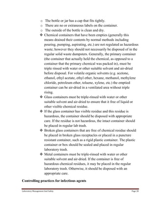 o
o
o










The bottle or jar has a cap that fits tightly.
There are no or extraneous labels on the container.
The outside of the bottle is clean and dry.
Chemical containers that have been empties (generally this
means drained their contents by normal methods including
pouring, pumping, aspirating, etc.) are not regulated as hazardous
waste; however they should not necessarily be disposed of in the
regular solid waste dumpsters. Generally, the primary container
(the container that actually held the chemical, as opposed to a
container that the primary chemical was packed in), must be
triple rinsed with water or other suitable solvent and air-dried
before disposal. For volatile organic solvents (e.g. acetone,
ethanol, ethyl acetate, ethyl ether, hexane, methanol, methylene
chloride, petroleum ether, toluene, xylene, etc.) the emptied
container can be air-dried in a ventilated area without triple
rising.
Glass containers must be triple-rinsed with water or other
suitable solvent and air-dried to ensure that it free of liquid or
other visible chemical residue.
If the glass container has visible residue and this residue is
hazardous, the container should be disposed with appropriate
care. If the residue is not hazardous, the intact container should
be placed in regular lab trash.
Broken glass containers that are free of chemical residue should
be placed in broken glass receptacles or placed in a puncture
resistant container, such as a rigid plastic container. The plastic
container or box should be sealed and placed in regular
laboratory trash.
Metal containers must be triple-rinsed with water or other
suitable solvent and air-dried. If the container is free of
hazardous chemical residues, it may be placed in the regular
laboratory trash. Otherwise, it should be disposed with an
appropriate care.

Controlling practices for infectious agents
Laboratory Management And Safety

Page 28

 