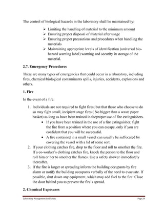 The control of biological hazards in the laboratory shall be maintained by:
 Limiting the handling of material to the minimum amount
 Ensuring proper disposal of material after usage
 Ensuring proper precautions and procedures when handling the
materials
 Maintaining appropriate levels of identification (universal biohazard warning label) warning and security in storage of the
material.
2.7. Emergency Procedures
There are many types of emergencies that could occur in a laboratory, including
fires, chemical/biological contaminants spills, injuries, accidents, explosions and
others.
1. Fire
In the event of a fire:
1. Individuals are not required to fight fires; but that those who choose to do
so may fight small, incipient stage fires ( No bigger than a waste paper
basket) as long as have been trained in theproper use of fire extinguishers.
If you have been trained in the use of a fire extinguisher, fight
the fire from a position where you can escape, only if you are
confident that you will be successful.
A fire contained in a small vessel can usually be suffocated by
covering the vessel with a lid of some sort.
2. If your clothing catches fire, drop to the floor and roll to smother the fire.
If a co-worker’s clothing catches fire, knock the person to the floor and
roll him or her to smother the flames. Use a safety shower immediately
thereafter.
3. If the fire is larger or spreading inform the building occupants by fire
alarm or notify the building occupants verbally of the need to evacuate. If
possible, shut down any equipment, which may add fuel to the fire. Close
the door behind you to prevent the fire’s spread.
2. Chemical Exposures
Laboratory Management And Safety

Page 29

 