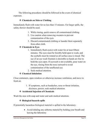 The following procedures should be followed in the event of chemical
exposure.
 Chemicals on Skin or Clothing
Immediately flush with water for no less than 15 minutes. For larger spills, the
safety shower should be used.
1. While rinsing, quick remove all contaminated clothing.
2. Use caution when removing sweaters to prevent
contamination of the eyes.
3. Discard contaminated clothing or launder them separately
from other cloth.
 Chemicals in Eyes
1. Immediately flush eye(s) with water for at least fifteen
minutes. The eyes must be forcibly held open to wash, and
the eyeballs must be rotated so all surface area is rinsed. The
use of an eye wash fountain is desirable so hands are free to
hold the eyes open. If eyewash is not available, pour water on
the eye, rinsing from the nose outward to avoid
contamination of the unaffected eye.
2. Seek medical attention.
 Chemical Inhalation
Close containers, open windows or otherwise increase ventilation, and move to
fresh air.
1. If symptoms, such as headaches, nose or throat irritation,
dizziness, persist, seek medical attention.
 Accidental Injection of Chemicals
Wash the area with soap and water and seek medical attention.
 Biological hazards spills
If potentially hazardous biological material is spilled in the laboratory:
Avoid inhaling any airborne material by holding your breath and
leaving the laboratory
Laboratory Management And Safety

Page 30

 