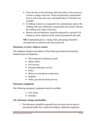 Close the door to the laboratory and warn others in the area go to
a wash or change room area. Wash all potentially contaminated
area as well as the arms, face, and hands.Shower if facilities are
available
If clothing is known or suspected to be contaminated, remove the
clothing with care, folding the contaminated area inward. Discard
the clothing into a bag or autoclave
Reentry into the laboratory should be delayed for a period of 30
minutes to allow reduction of the aerosol generated by the spill.
NB.Contaminated gloves, wiping cloth, and sponges should be
discarded into an autoclave pan and autoclaved.
Emergency services: whom to contact
The telephone numbers and address of the following should be prominently
displayed near all telephones:
The institution or laboratory itself
Safety officer
Fire services
Hospital/ambulance service
Police
Director or institution or laboratory
Engineer
Water, gas and electricityservices.
Emergency equipment
The following emergency equipment must be available:
First aid kit
Stretcher
2.8. Laboratory design and facilities
1. The laboratory should be separated from the areas that are open to
unrestricted traffic flow within the building. Additional separation
Laboratory Management And Safety

Page 31

 