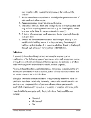 2.
3.
4.

5.
6.

may be achieved by placing the laboratory at the blind end of a
corridor
Access to the laboratory area must be designed to prevent entrance of
arthropods and other vermin.
Access doors must be self-closing and lockable.
The surface of walls, floors and ceilings should be water-resistant and
easy to clean. Opening in these surface (e.g. for service pipes) should
be sealed to facilitate decontamination of the room(s).
A foot-or elbowoperated hand-washbasin should be provided near to
each exit door.
Exhaust air form the laboratory must be discharged directly to the
outside of the building so that it is dispersed away from occupied
buildings and air intakes. It is recommended that this air is discharged
through high-efficiency particulate air (HEPA) filters.

Definition:
A potentially hazardous biological specimen may be any one type or
combination of the following types of specimens, when such a specimen consists
of live, frozen or lyophilized material that may possess the potential to produce
an infection or genetic alternation in humans, animals or plants.
Potentially hazardous biological specimens do not include live animals that are
healthy and pressure to be non-infectious, but do include unhealthyanimals that
are known or suspected to be infectious.
Biological specimens are not considered to be potentially hazardous when the
specimens have been chemically, thermally, or otherwise treated to render the
specimens, or component thereof, permanently non-viable, permanently
inactivated, or permanently incapable of insertion or infection into living cells.
Hazards in bio labs are principally due to infections. Additional Hazards
Include:
Chemical
Mechanical
Fire
Laboratory Management And Safety

Page 32

 