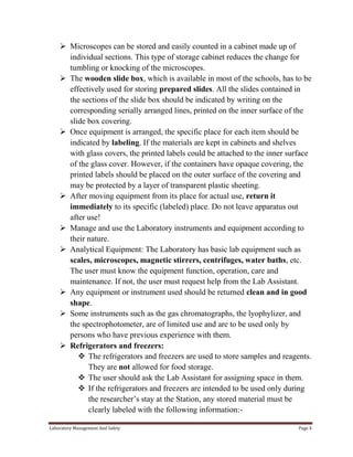  Microscopes can be stored and easily counted in a cabinet made up of
individual sections. This type of storage cabinet reduces the change for
tumbling or knocking of the microscopes.
 The wooden slide box, which is available in most of the schools, has to be
effectively used for storing prepared slides. All the slides contained in
the sections of the slide box should be indicated by writing on the
corresponding serially arranged lines, printed on the inner surface of the
slide box covering.
 Once equipment is arranged, the specific place for each item should be
indicated by labeling. If the materials are kept in cabinets and shelves
with glass covers, the printed labels could be attached to the inner surface
of the glass cover. However, if the containers have opaque covering, the
printed labels should be placed on the outer surface of the covering and
may be protected by a layer of transparent plastic sheeting.
 After moving equipment from its place for actual use, return it
immediately to its specific (labeled) place. Do not leave apparatus out
after use!
 Manage and use the Laboratory instruments and equipment according to
their nature.
 Analytical Equipment: The Laboratory has basic lab equipment such as
scales, microscopes, magnetic stirrers, centrifuges, water baths, etc.
The user must know the equipment function, operation, care and
maintenance. If not, the user must request help from the Lab Assistant.
 Any equipment or instrument used should be returned clean and in good
shape.
 Some instruments such as the gas chromatographs, the lyophylizer, and
the spectrophotometer, are of limited use and are to be used only by
persons who have previous experience with them.
 Refrigerators and freezers:
 The refrigerators and freezers are used to store samples and reagents.
They are not allowed for food storage.
 The user should ask the Lab Assistant for assigning space in them.
 If the refrigerators and freezers are intended to be used only during
the researcher’s stay at the Station, any stored material must be
clearly labeled with the following information:Laboratory Management And Safety

Page 4

 