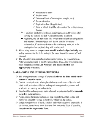 






Researcher’s name
Project name
Content (Name of the reagent, sample, etc.)
Preparation date
Expiration date (if applicable)
Date in which it will be taken out of the refrigerator or
freezer
 If anybody needs to keep things in refrigerators and freezers after
leaving the station, the Lab Assistant must be informed.
 Regularly, the lab personnel will review the contents of refrigerators
and freezers. If there objects that do not contain the above
information, if the owner is not at the station any more, or if the
storing date has expired, they will be disposed.
 When using an oven, temperature should be checked periodically as a
safety measure for fire.After using it, the oven should be turned off and
cleaned.
 The laboratory maintains basic glassware available for researcher use.
After using glassware, it must be cleaned and dried. Any broken material
must be reported to the Lab Assistant and disposed off in the
appropriate container.
2. ARRANGING AND STORING CHEMICALS
 The arrangement and storage of chemicals should be done based on the
nature of the substances.
 Certain chemicals react when placed close to each other. Glycerin and
nitric acid, potassium chloride and organic compounds, cyanides and
acids, etc. are among such chemicals.
 Combustible and dangerous materials such as poisons should be securely
locked in metal cabinets.
 Acids, strong bases and substances like chloroform, ether, iodine and
hormones should be stored in facilities, which can be locked.
 Large storage bottles of acids, alkalies and other dangerous chemicals, if
on shelves, are to be no more than two feet above the floor. If possible,
they should be kept on the floor.

Laboratory Management And Safety

Page 5

 