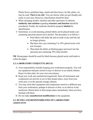 Plastic boxes, polythene bags, match and shoe boxes, tin lids, plates, etc.
may be used. There is no rule. You can choose what you get cheaply and
easily in your area. However, classification should be done.
 When arranging models, skeleton and other specimens in cabinets,
similarity and relations regarding structure and function should be
considered. Finally, the materials should be properly labeled for
identification.
 Sometimes, to avoid smearing, printed labels can be placed inside a jarcontaining specimen preserved in alcohol. The procedure is as follows:Print labels with India ink and set aside to dry until the ink
no longer glistens.
Dip them into a jar containing 5 to 10% glacial acetic acid
(use forceps).
Then drain the labels on blotting paper and insert into the
specimen jars containing 70% ethyl alcohol.
NB. Strong paper should be used for labels because glacial acetic acid tends to
soften the paper.
2.2. LABORATORY ETIQUETTE (RULE)
A. Your responsibility includes keeping your workstation properly. You will
use equipment and parts stored in trays or drawers in an orderly fashion.
Keep it in that order, for your own convenience.
B. Keep your work area uncluttered (organized). Store all instruments and
components not actively in use in their proper place, away from your
work area, or in the specials storage cabinets.
C. You may need other equipment and components stored in a different area
from your workstation, perhaps in drawers or bins, or on shelves in the
stockroom. Return these to their proper place immediately when you have
finished with them.
D. Do not make unauthorized modifications to the equipment.
2.3. DUTIES AND RESPONSIBILITIES OF LABORATORY
ASSISTANTS

Laboratory Management And Safety

Page 7

 