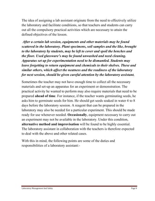 The idea of assigning a lab assistant originate from the need to effectively utilize
the laboratory and facilitate conditions, so that teachers and students can carry
out all the compulsory practical activities which are necessary to attain the
defined objectives of the lesson.
After a certain lab session, equipments and other materials may be found
scattered in the laboratory. Plant specimens, soil samples and the like, brought
to the laboratory by students, may be left to cover and spoil the benches and
the floor. Used glassware’s may be found unwashed and need cleaning.
Apparatus set up for experimentation need to be dismantled. Students may
leave forgetting to return equipment and chemicals to their shelves. These and
similar others, which affect the neatness and the readiness of the laboratory
for next session, should be given careful attention by the laboratory assistant.
Sometimes the teacher may not have enough time to collect all the necessary
materials and set-up an apparatus for an experiment or demonstration. The
practical activity he wanted to perform may also require materials that need to be
prepared ahead of time. For instance, if the teacher wants germinating seeds, he
asks him to germinate seeds for him. He should get seeds soaked in water 4 to 8
days before the laboratory session. A reagent that can be prepared in the
laboratory may also be needed for a particular experiment. This should be made
ready for use whenever needed. Occasionally, equipment necessary to carry out
an experiment may not be available in the laboratory. Under this condition,
alternative method and improvisation will be found to be highly essential.
The laboratory assistant in collaboration with the teachers is therefore expected
to deal with the above and other related cases.
With this in mind, the following points are some of the duties and
responsibilities of a laboratory assistant:-

Laboratory Management And Safety

Page 8

 