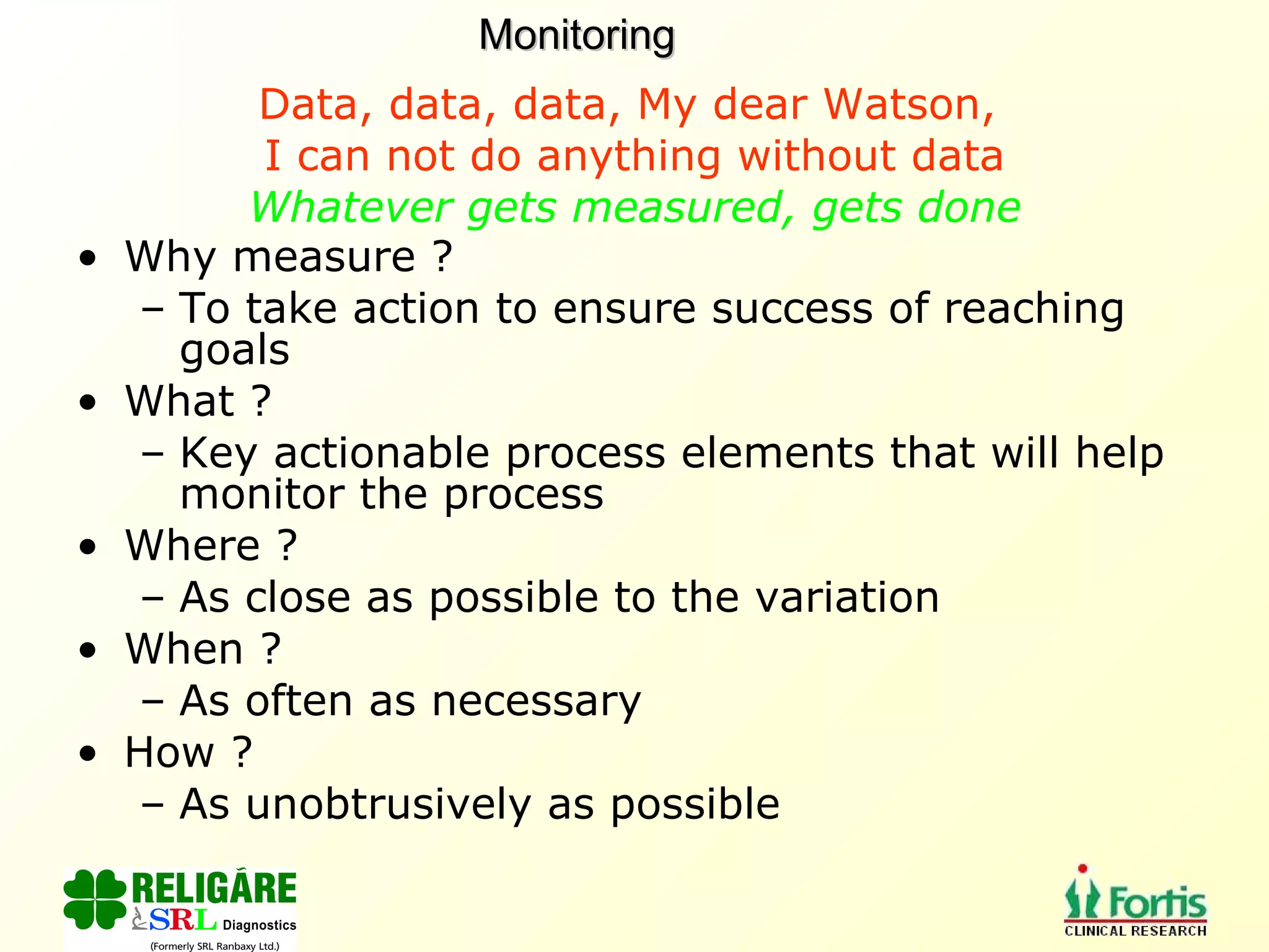 Data, data, data, My dear Watson,  I can not do anything without data Whatever gets measured, gets done Why measure ? To take action to ensure success of reaching goals What ? Key actionable process elements that will help monitor the process Where ? As close as possible to the variation When ? As often as necessary How ? As unobtrusively as possible Monitoring 