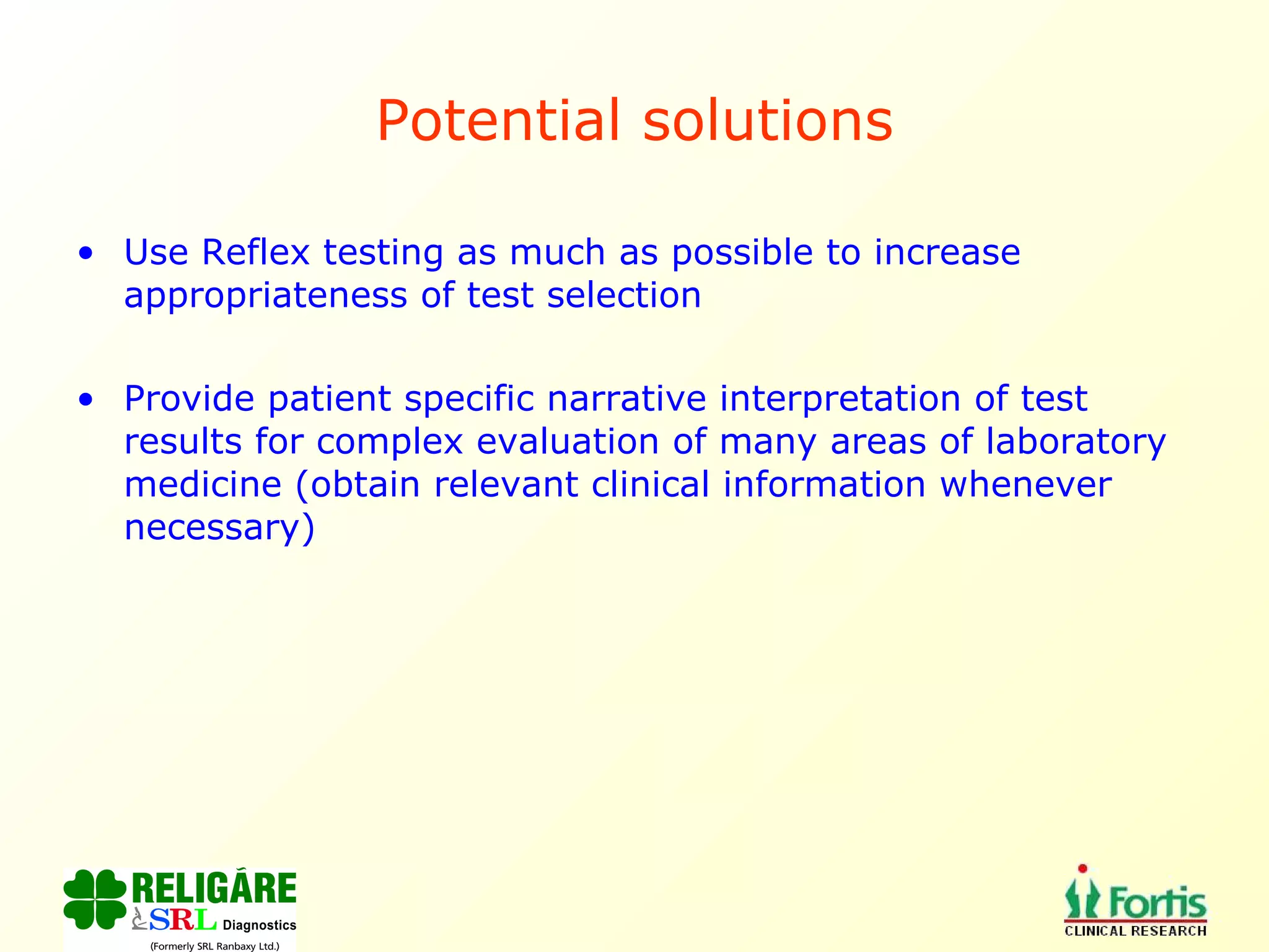 Potential solutions Use Reflex testing as much as possible to increase appropriateness of test selection Provide patient specific narrative interpretation of test results for complex evaluation of many areas of laboratory medicine (obtain relevant clinical information whenever necessary) 