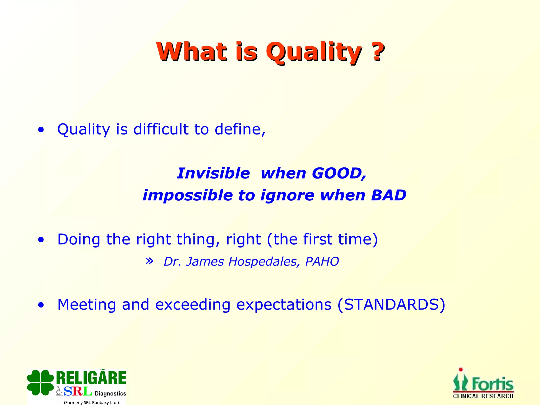 What is Quality ? Quality is difficult to define,  Invisible  when GOOD,  impossible to ignore when BAD Doing the right thing, right (the first time) Dr. James Hospedales, PAHO Meeting and exceeding expectations (STANDARDS) 