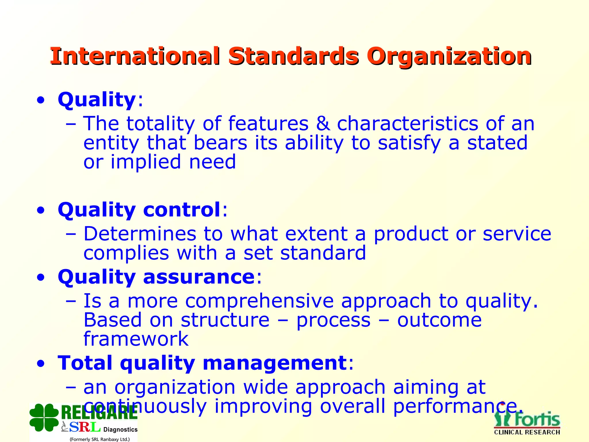 International Standards Organization   Quality :  The totality of features & characteristics of an entity that bears its ability to satisfy a stated or implied need Quality control :  Determines to what extent a product or service complies with a set standard Quality assurance :  Is a more comprehensive approach to quality. Based on structure – process – outcome framework Total quality management :  an organization wide approach aiming at continuously improving overall performance. 